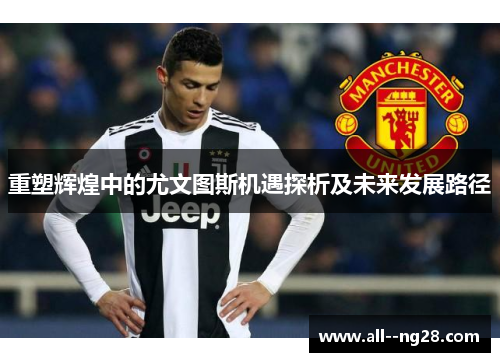 重塑辉煌中的尤文图斯机遇探析及未来发展路径 重塑辉煌中的尤文图斯机遇探析及未来发展路径