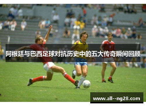 阿根廷与巴西足球对抗历史中的五大传奇瞬间回顾 阿根廷与巴西足球对抗历史中的五大传奇瞬间回顾
