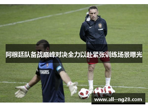 阿根廷队备战巅峰对决全力以赴紧张训练场景曝光