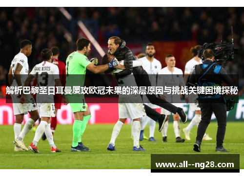解析巴黎圣日耳曼屡攻欧冠未果的深层原因与挑战关键困境探秘