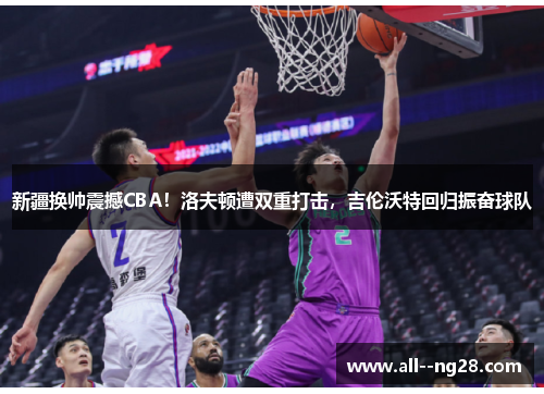 新疆换帅震撼CBA！洛夫顿遭双重打击，吉伦沃特回归振奋球队