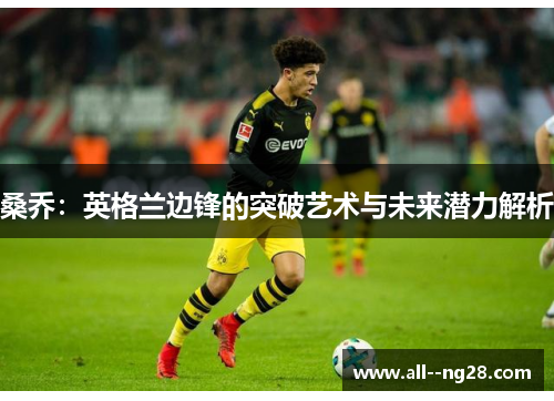 桑乔:英格兰边锋的突破艺术与未来潜力解析 桑乔:英格兰边锋的突破艺术与未来潜力解析