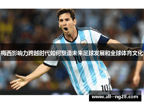 梅西影响力跨越时代如何塑造未来足球发展和全球体育文化 梅西影响力跨越时代如何塑造未来足球发展和全球体育文化