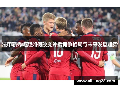 法甲新秀崛起如何改变外援竞争格局与未来发展趋势