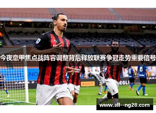 今夜意甲焦点战阵容调整背后释放联赛争冠走势重要信号