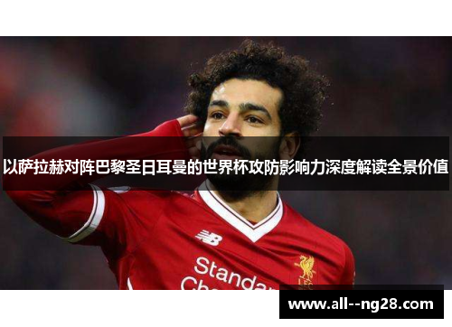 以萨拉赫对阵巴黎圣日耳曼的世界杯攻防影响力深度解读全景价值 以萨拉赫对阵巴黎圣日耳曼的世界杯攻防影响力深度解读全景价值