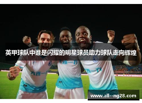英甲球队中谁是闪耀的明星球员助力球队走向辉煌 英甲球队中谁是闪耀的明星球员助力球队走向辉煌