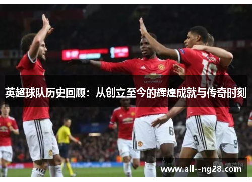 英超球队历史回顾:从创立至今的辉煌成就与传奇时刻 英超球队历史回顾:从创立至今的辉煌成就与传奇时刻