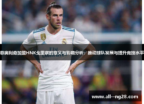 菲奥利奇加盟HNK戈里察的意义与影响分析:推动球队发展与提升竞技水平 菲奥利奇加盟HNK戈里察的意义与影响分析:推动球队发展与提升竞技水平