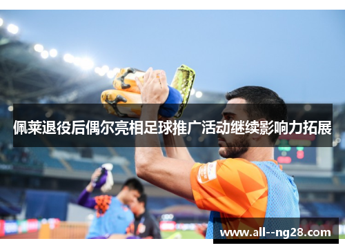 佩莱退役后偶尔亮相足球推广活动继续影响力拓展