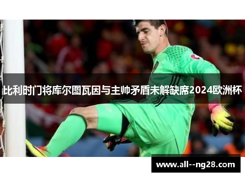 比利时门将库尔图瓦因与主帅矛盾未解缺席2024欧洲杯