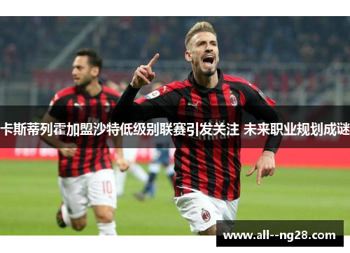 卡斯蒂列霍加盟沙特低级别联赛引发关注 未来职业规划成谜